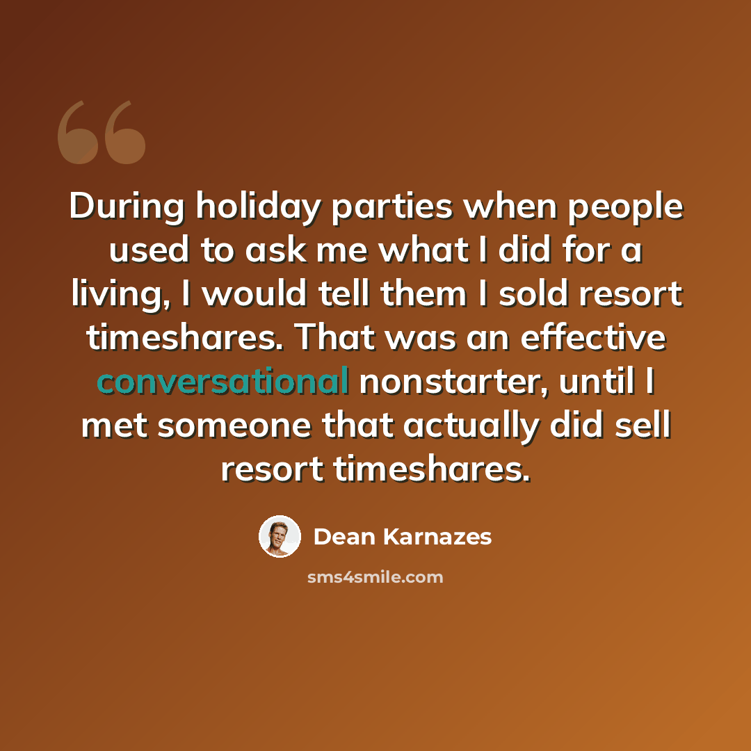 “During holiday parties when people used to ask me what I did for a living, I would tell them I sold resort timeshares. That was an effective conversational nonstarter, until I met someone that actually did sell resort timeshares.” quote by Dean Karnazes