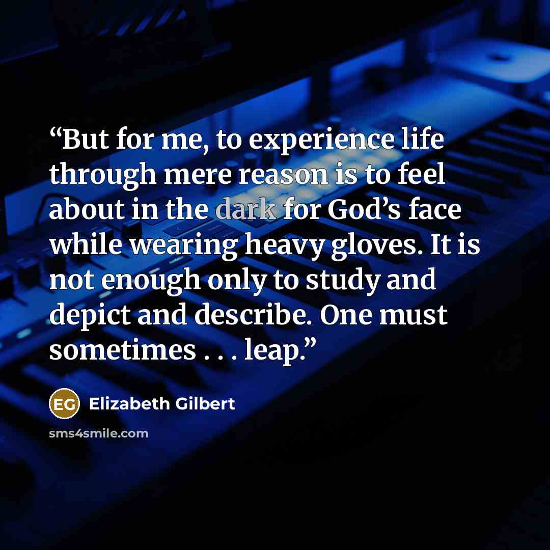 “But for me, to experience life through mere reason is to feel about in the dark for God’s face while wearing heavy gloves. It is not enough only to study and depict and describe. One must sometimes . . . leap.” quote by Elizabeth Gilbert