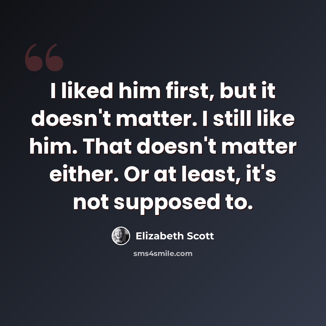 “I liked him first, but it doesn't matter. I still like him. That doesn't matter either. Or at least, it's not supposed to.” quote by Elizabeth Scott