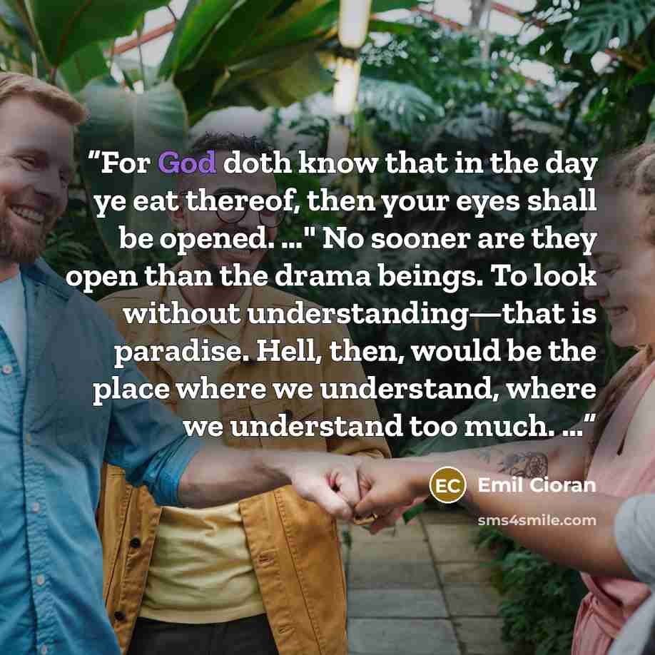 “For God doth know that in the day ye eat thereof, then your eyes shall be opened. …" No sooner are they open than the drama beings. To look without understanding—that is paradise. Hell, then, would be the place where we understand, where we understand too much. …” quote by Emil Cioran
