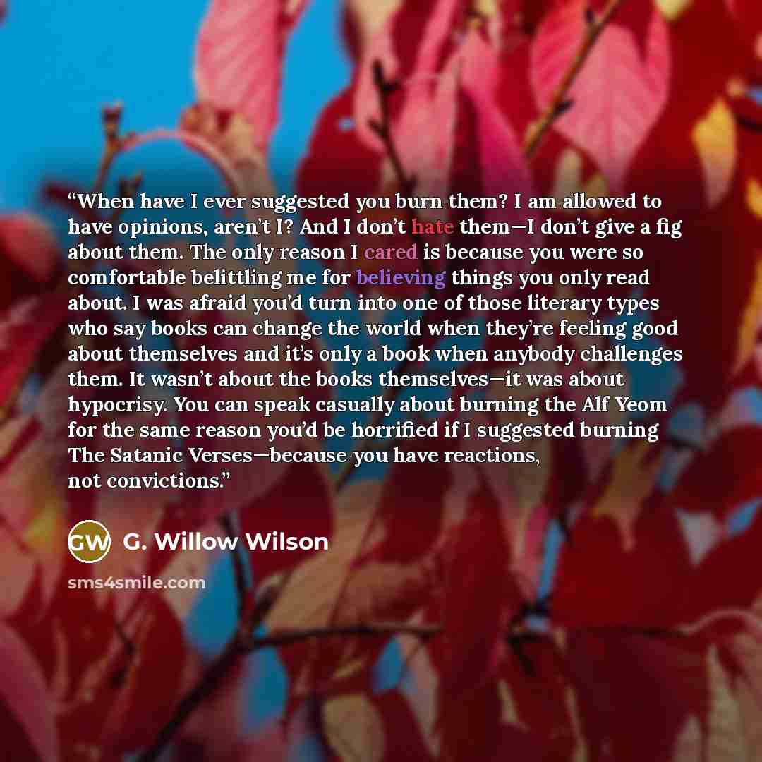 “When have I ever suggested you burn them? I am allowed to have opinions, aren’t I? And I don’t hate them—I don’t give a fig about them. The only reason I cared is because you were so comfortable belittling me for believing things you only read about. I was afraid you’d turn into one of those…” quote by G. Willow Wilson