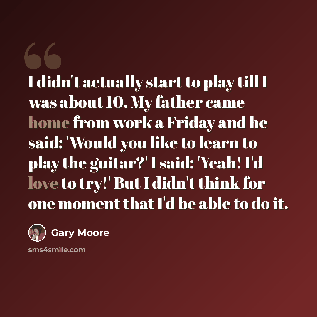 “I didn't actually start to play till I was about 10. My father came home from work a Friday and he said: 'Would you like to learn to play the guitar?' I said: 'Yeah! I'd love to try!' But I didn't think for one moment that I'd be able to do it.” quote by Gary Moore