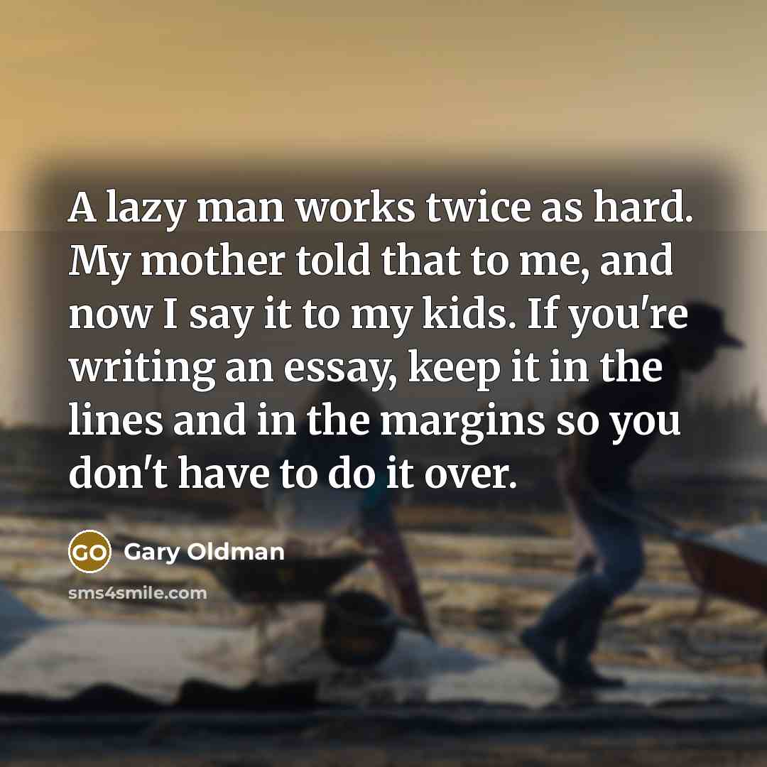 “A lazy man works twice as hard. My mother told that to me, and now I say it to my kids. If you're writing an essay, keep it in the lines and in the margins so you don't have to do it over.” quote by Gary Oldman