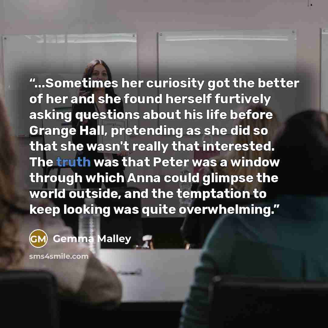 “...Sometimes her curiosity got the better of her and she found herself furtively asking questions about his life before Grange Hall, pretending as she did so that she wasn't really that interested. The truth was that Peter was a window through which Anna could glimpse the world outside, and the…” quote by Gemma Malley
