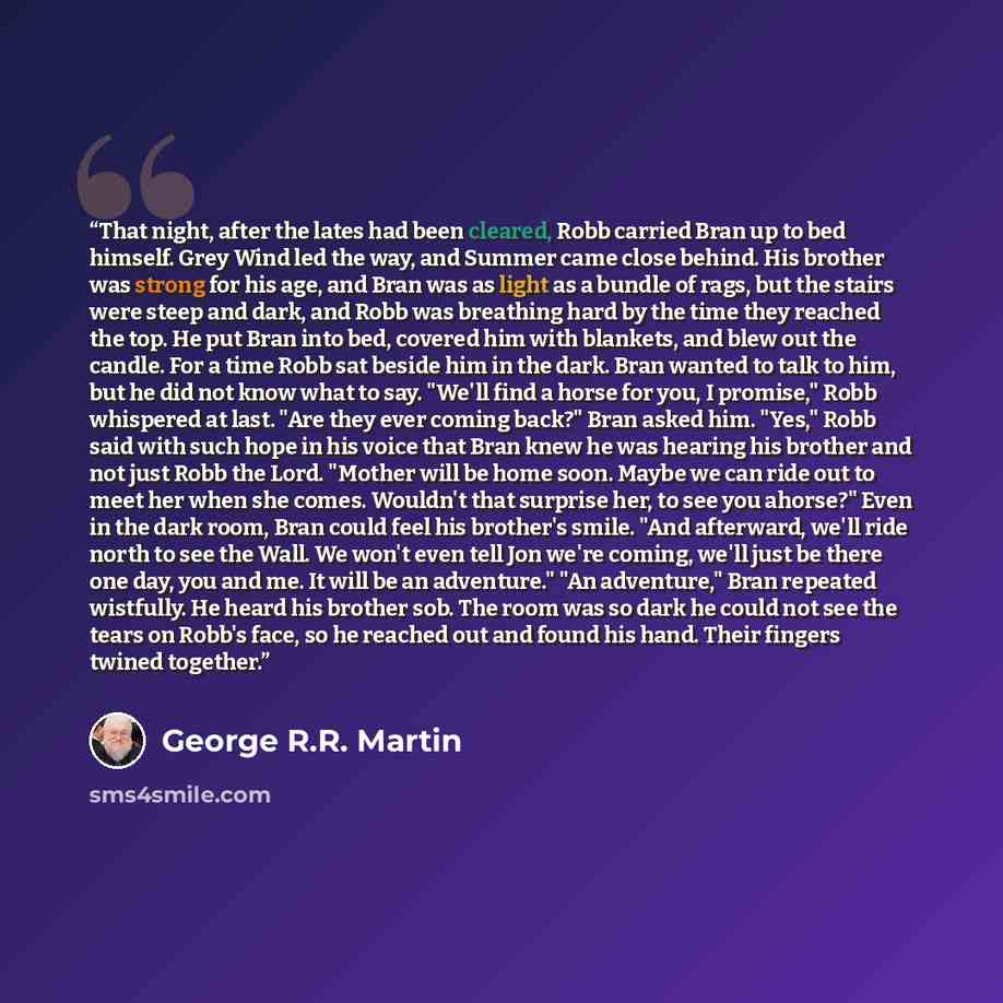 “That night, after the lates had been cleared, Robb carried Bran up to bed himself. Grey Wind led the way, and Summer came close behind. His brother was strong for his age, and Bran was as light as a bundle of rags, but the stairs were steep and dark, and Robb was breathing hard by the time they…” quote by George R.R. Martin