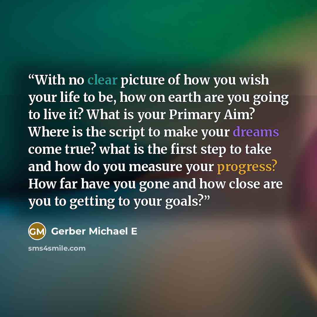 “With no clear picture of how you wish your life to be, how on earth are you going to live it? What is your Primary Aim? Where is the script to make your dreams come true? what is the first step to take and how do you measure your progress? How far have you gone and how close are you to getting to…” quote by Gerber Michael E