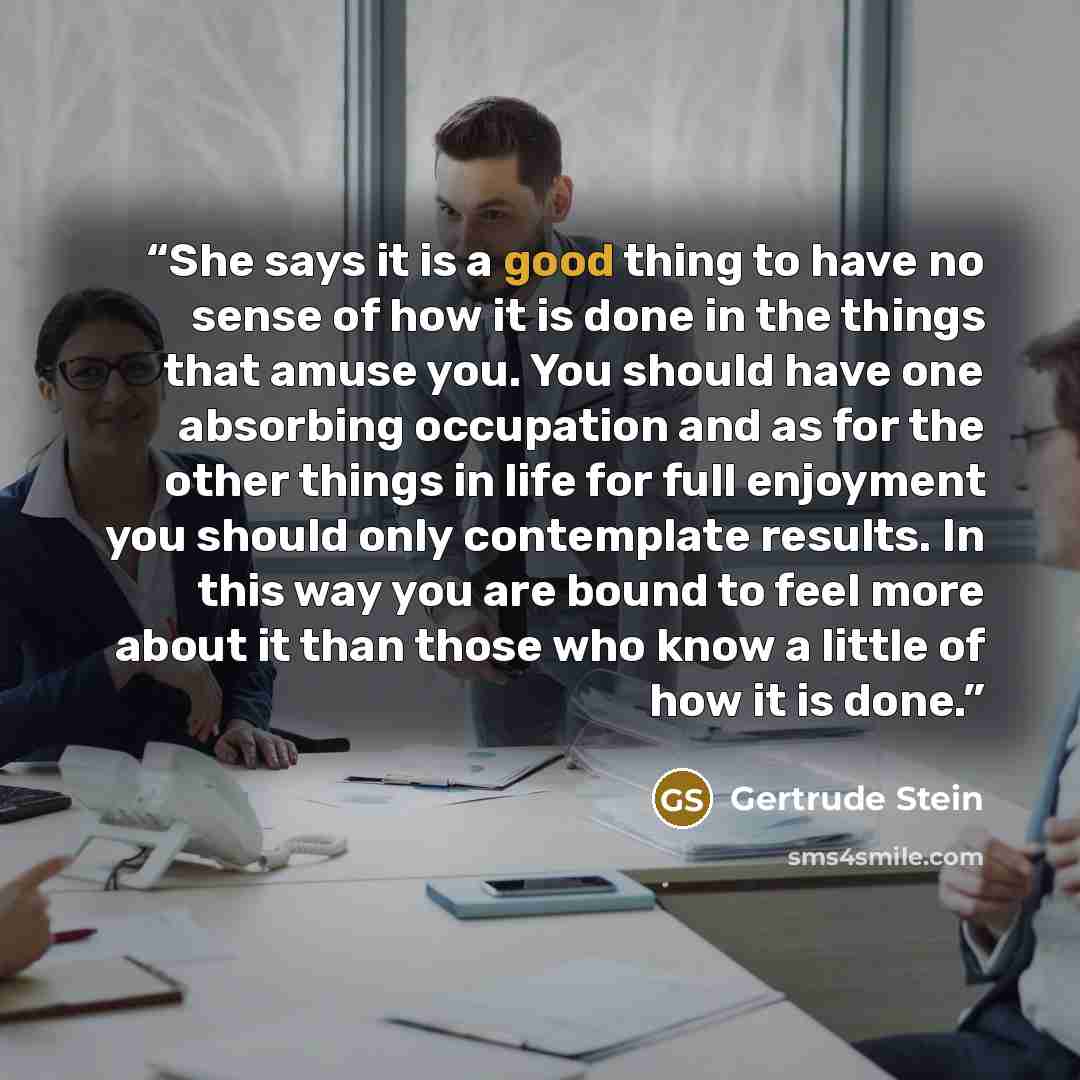 “She says it is a good thing to have no sense of how it is done in the things that amuse you. You should have one absorbing occupation and as for the other things in life for full enjoyment you should only contemplate results. In this way you are bound to feel more about it than those who know a…” quote by Gertrude Stein