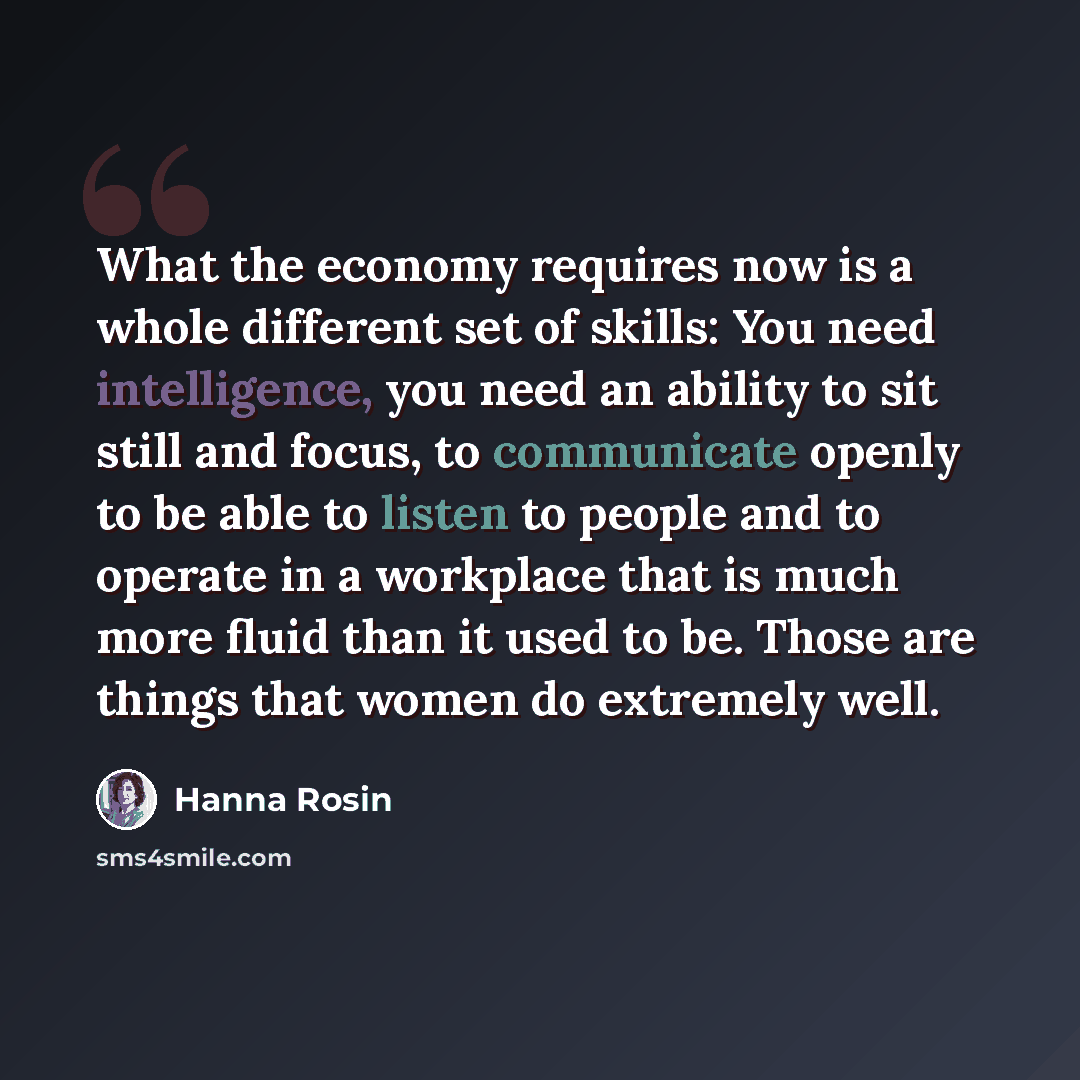 “What the economy requires now is a whole different set of skills: You need intelligence, you need an ability to sit still and focus, to communicate openly to be able to listen to people and to operate in a workplace that is much more fluid than it used to be. Those are things that women do…” quote by Hanna Rosin