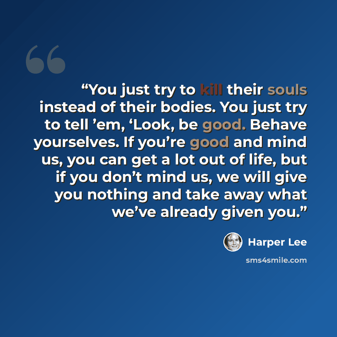 “You just try to kill their souls instead of their bodies. You just try to tell ’em, ‘Look, be good. Behave yourselves. If you’re good and mind us, you can get a lot out of life, but if you don’t mind us, we will give you nothing and take away what we’ve already given you.” quote by Harper Lee
