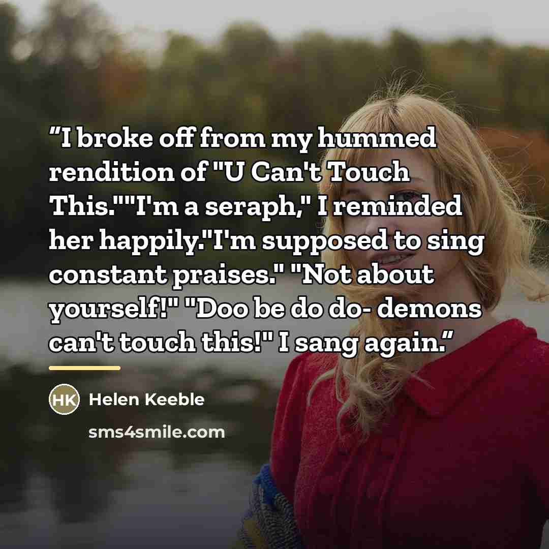 “I broke off from my hummed rendition of "U Can't Touch This.""I'm a seraph," I reminded her happily."I'm supposed to sing constant praises." "Not about yourself!" "Doo be do do- demons can't touch this!" I sang again.” quote by Helen Keeble