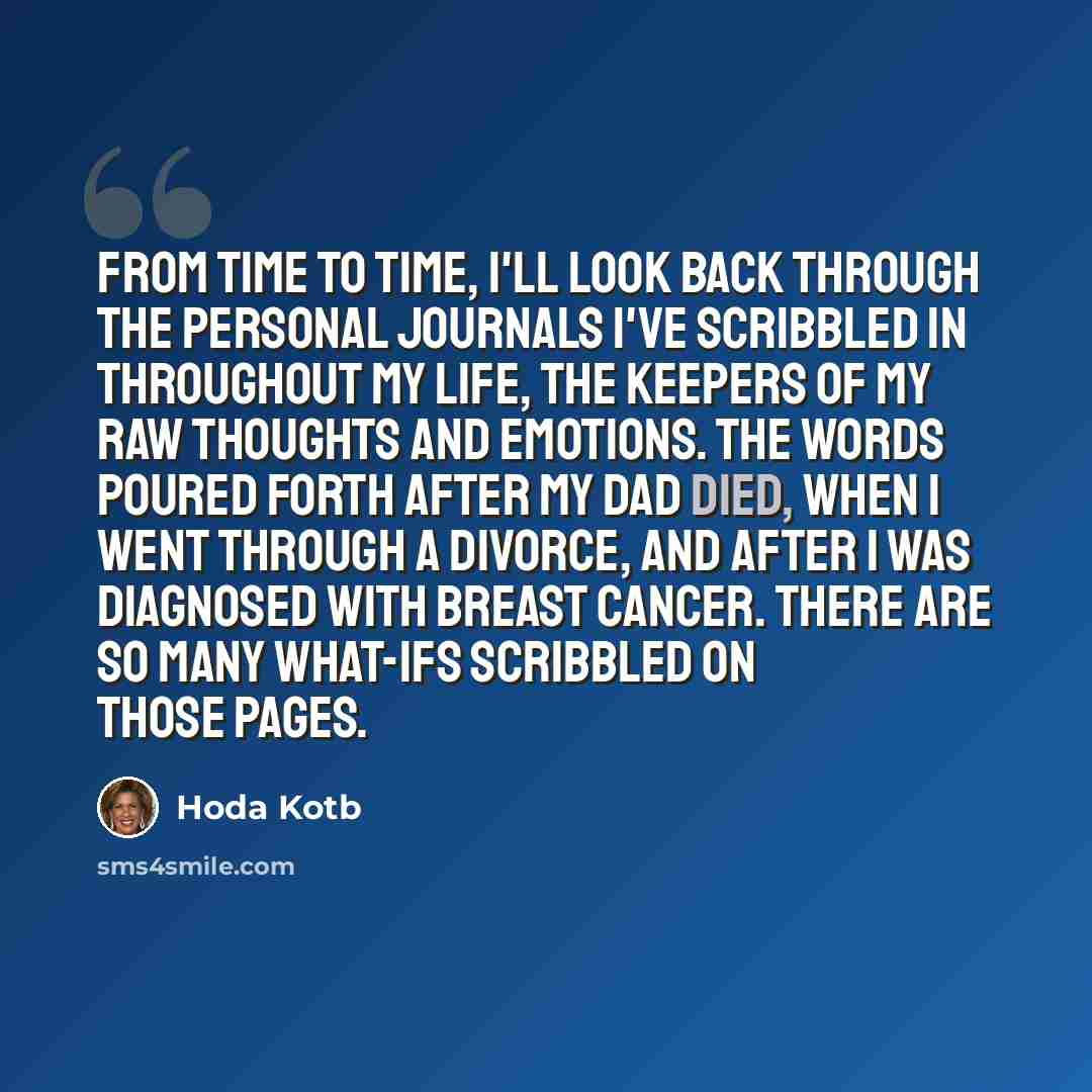 “From time to time, I'll look back through the personal journals I've scribbled in throughout my life, the keepers of my raw thoughts and emotions. The words poured forth after my dad died, when I went through a divorce, and after I was diagnosed with breast cancer. There are so many what-ifs…” quote by Hoda Kotb