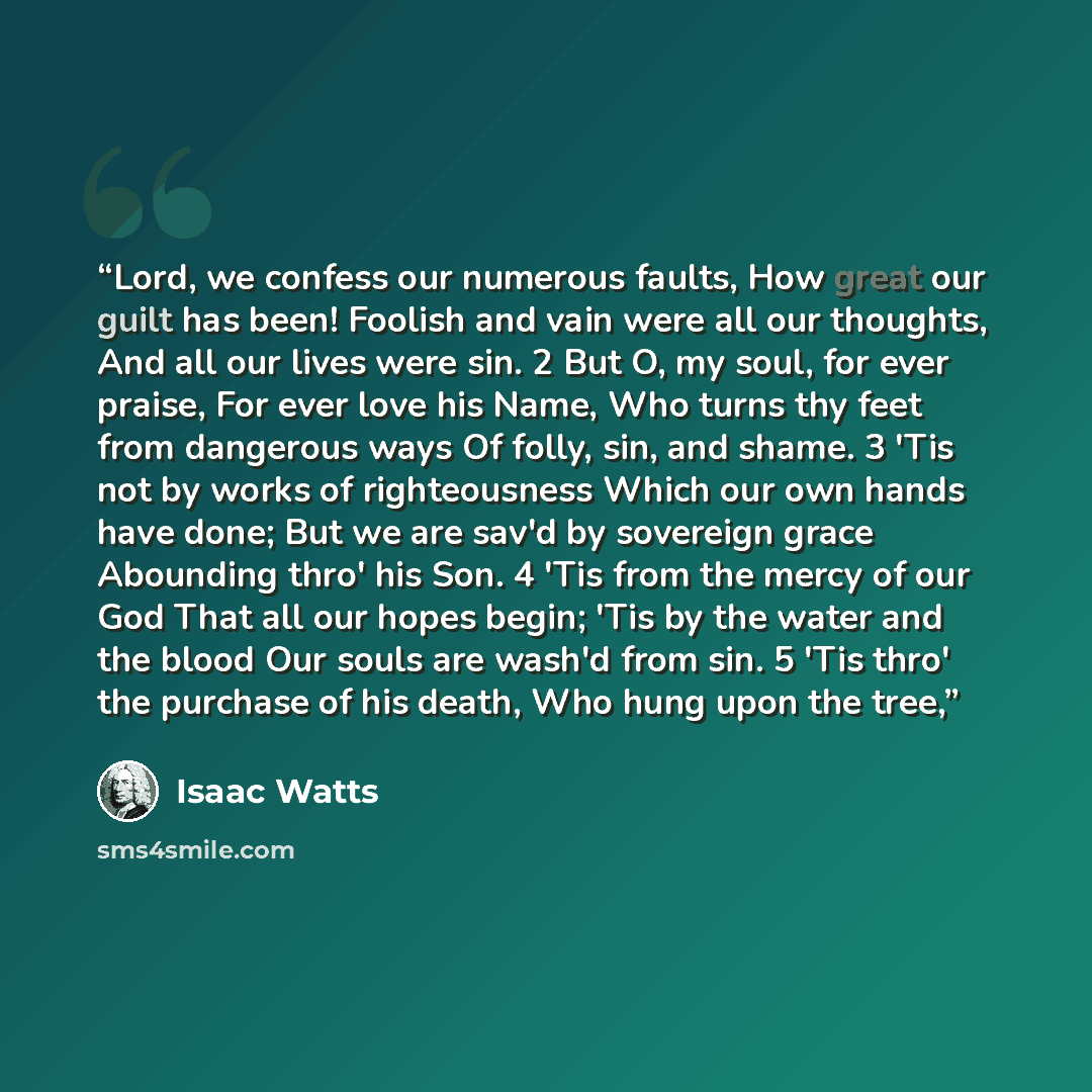 “Lord, we confess our numerous faults, How great our guilt has been! Foolish and vain were all our thoughts, And all our lives were sin. 2 But O, my soul, for ever praise, For ever love his Name, Who turns thy feet from dangerous ways Of folly, sin, and shame. 3 'Tis not by works of righteousness…” quote by Isaac Watts