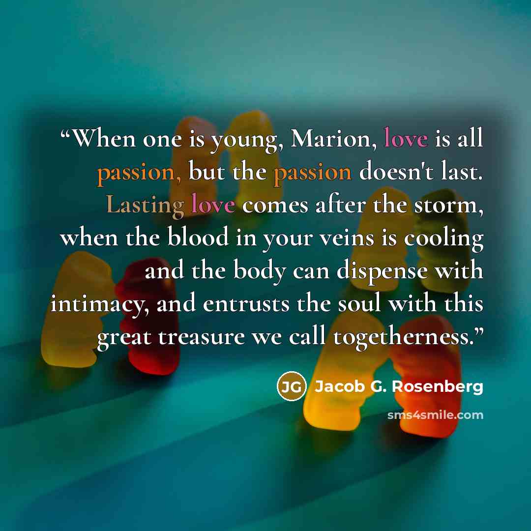 “When one is young, Marion, love is all passion, but the passion doesn't last. Lasting love comes after the storm, when the blood in your veins is cooling and the body can dispense with intimacy, and entrusts the soul with this great treasure we call togetherness.” quote by Jacob G. Rosenberg