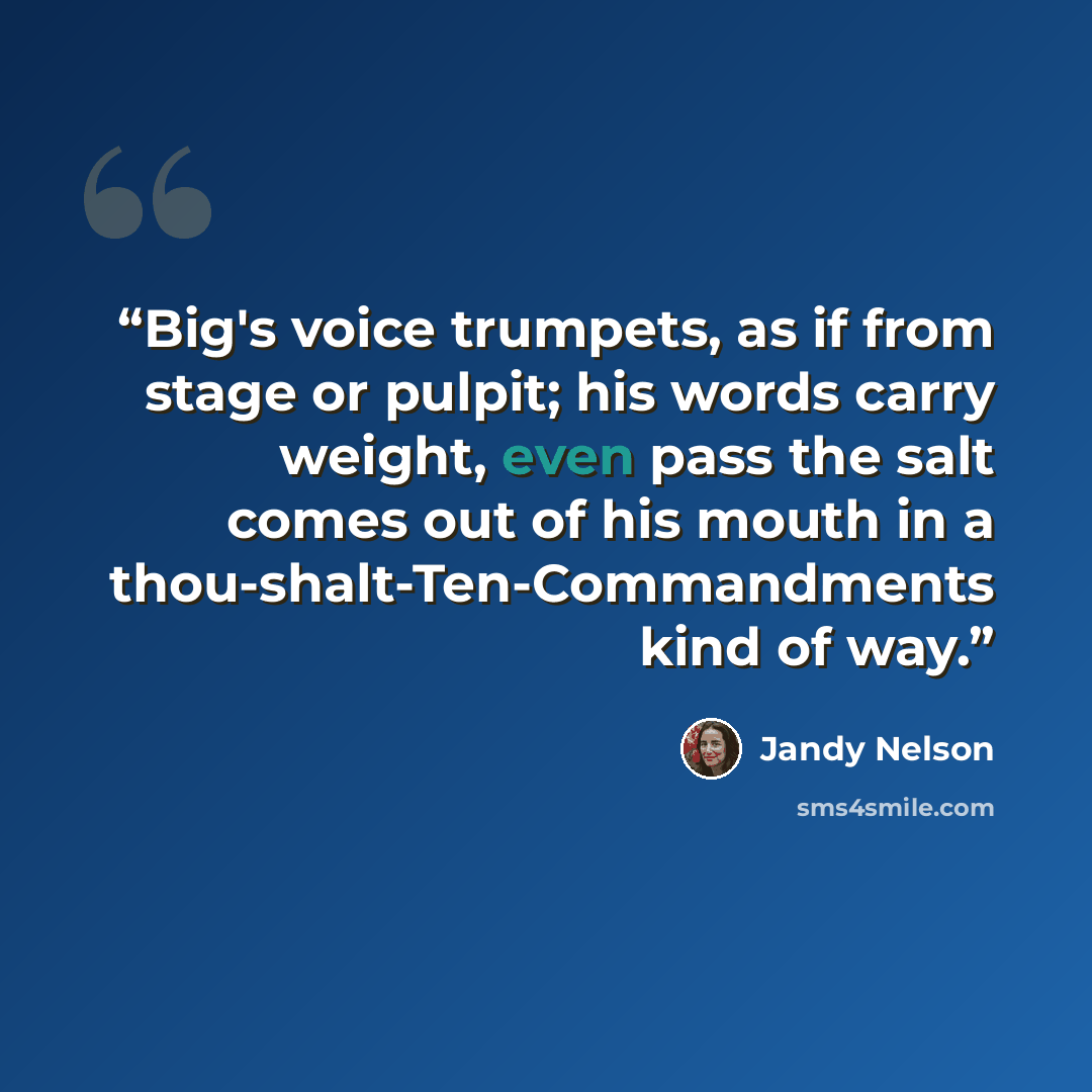 “Big's voice trumpets, as if from stage or pulpit; his words carry weight, even pass the salt comes out of his mouth in a thou-shalt-Ten-Commandments kind of way.” quote by Jandy Nelson