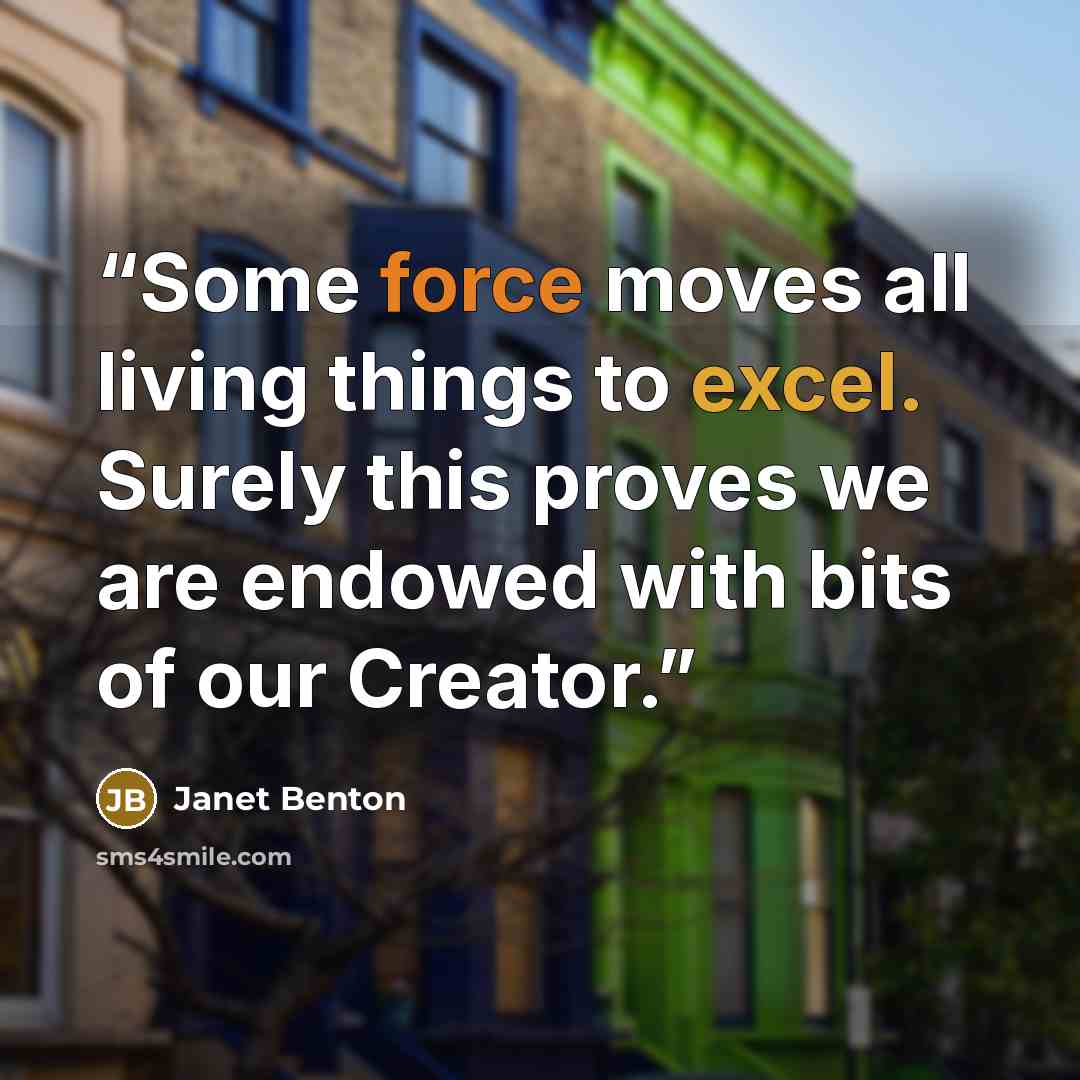 “Some force moves all living things to excel. Surely this proves we are endowed with bits of our Creator.” quote by Janet Benton
