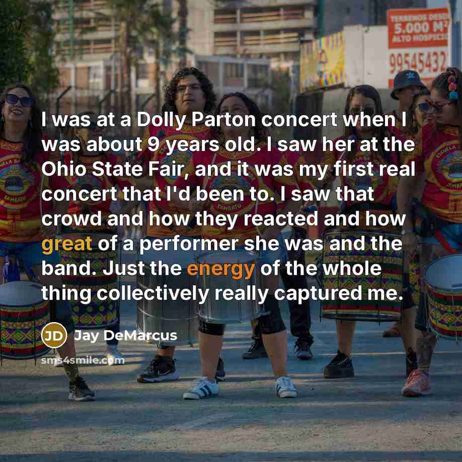 “I was at a Dolly Parton concert when I was about 9 years old. I saw her at the Ohio State Fair, and it was my first real concert that I'd been to. I saw that crowd and how they reacted and how great of a performer she was and the band. Just the energy of the whole thing collectively really…” quote by Jay DeMarcus