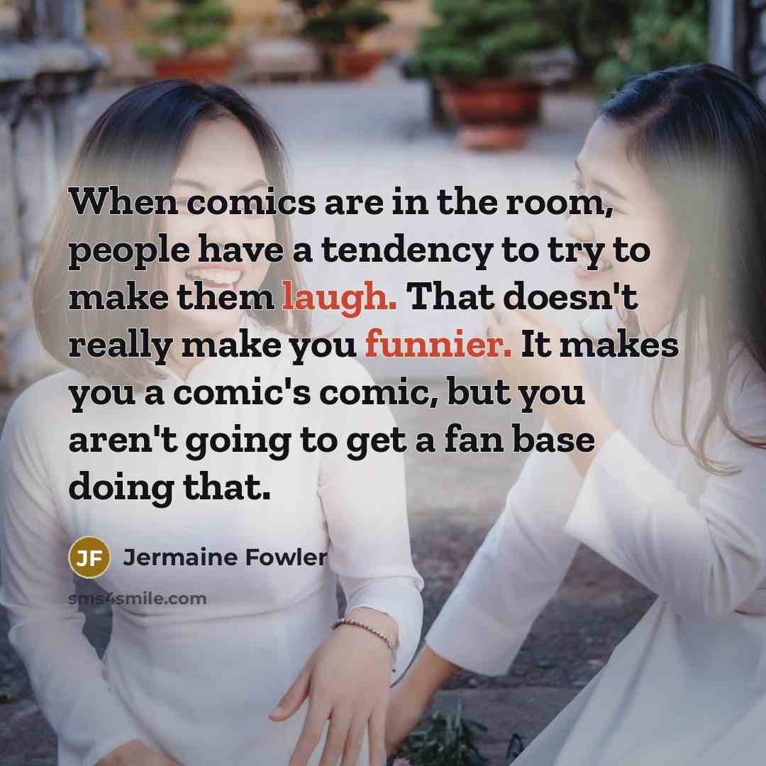 “When comics are in the room, people have a tendency to try to make them laugh. That doesn't really make you funnier. It makes you a comic's comic, but you aren't going to get a fan base doing that.” quote by Jermaine Fowler
