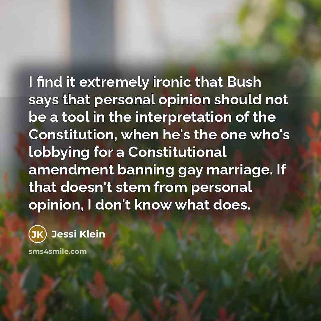 “I find it extremely ironic that Bush says that personal opinion should not be a tool in the interpretation of the Constitution, when he's the one who's lobbying for a Constitutional amendment banning gay marriage. If that doesn't stem from personal opinion, I don't know what does.” quote by Jessi Klein