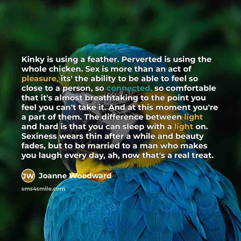 “Kinky is using a feather. Perverted is using the whole chicken. Sex is more than an act of pleasure, its' the ability to be able to feel so close to a person, so connected, so comfortable that it's almost breathtaking to the point you feel you can't take it. And at this moment you're a part of…” quote by Joanne Woodward