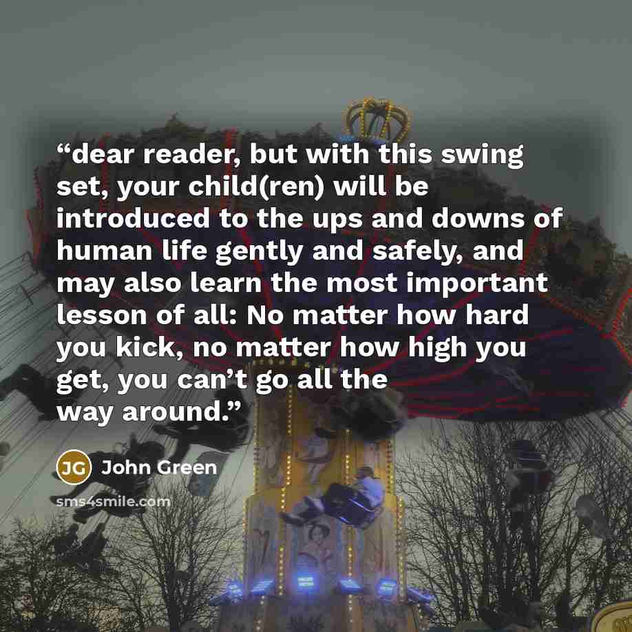 “dear reader, but with this swing set, your child(ren) will be introduced to the ups and downs of human life gently and safely, and may also learn the most important lesson of all: No matter how hard you kick, no matter how high you get, you can’t go all the way around.” quote by John Green