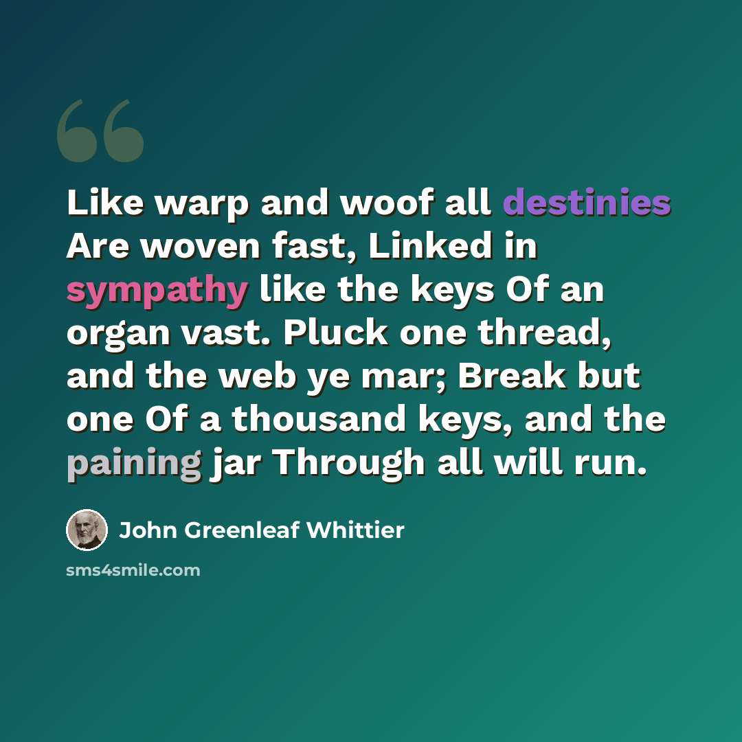 “Like warp and woof all destinies Are woven fast, Linked in sympathy like the keys Of an organ vast. Pluck one thread, and the web ye mar; Break but one Of a thousand keys, and the paining jar Through all will run.” quote by John Greenleaf Whittier