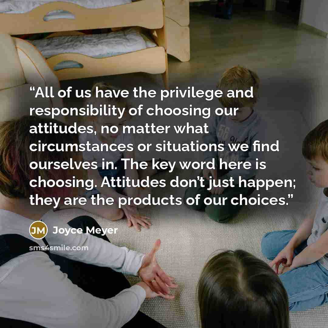 “All of us have the privilege and responsibility of choosing our attitudes, no matter what circumstances or situations we find ourselves in. The key word here is choosing. Attitudes don’t just happen; they are the products of our choices.” quote by Joyce Meyer