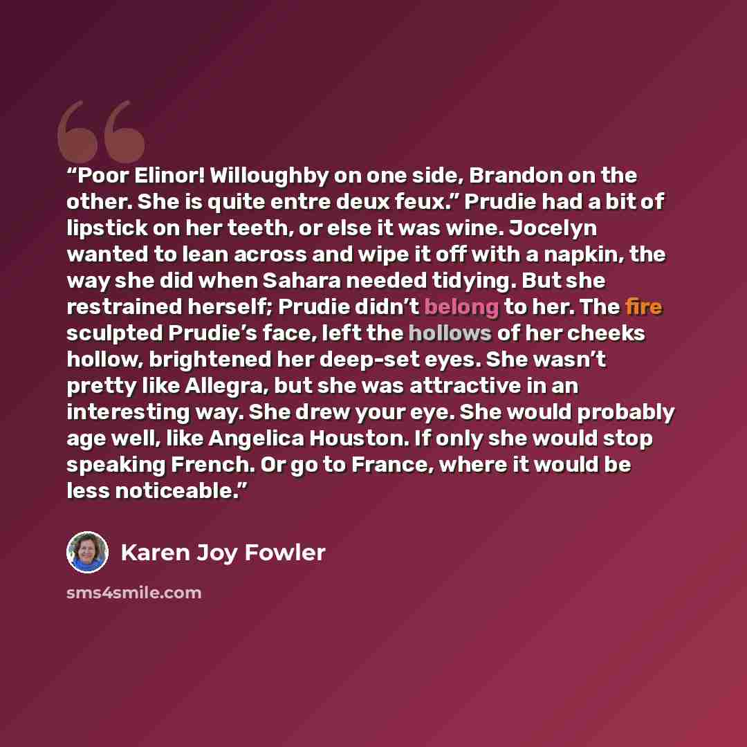 “Poor Elinor! Willoughby on one side, Brandon on the other. She is quite entre deux feux.” Prudie had a bit of lipstick on her teeth, or else it was wine. Jocelyn wanted to lean across and wipe it off with a napkin, the way she did when Sahara needed tidying. But she restrained herself; Prudie…” quote by Karen Joy Fowler