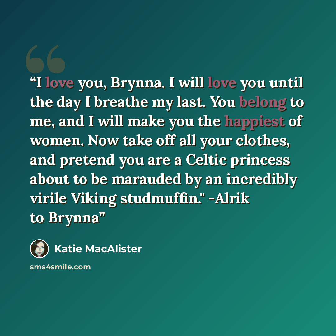 “I love you, Brynna. I will love you until the day I breathe my last. You belong to me, and I will make you the happiest of women. Now take off all your clothes, and pretend you are a Celtic princess about to be marauded by an incredibly virile Viking studmuffin." -Alrik to Brynna” quote by Katie MacAlister
