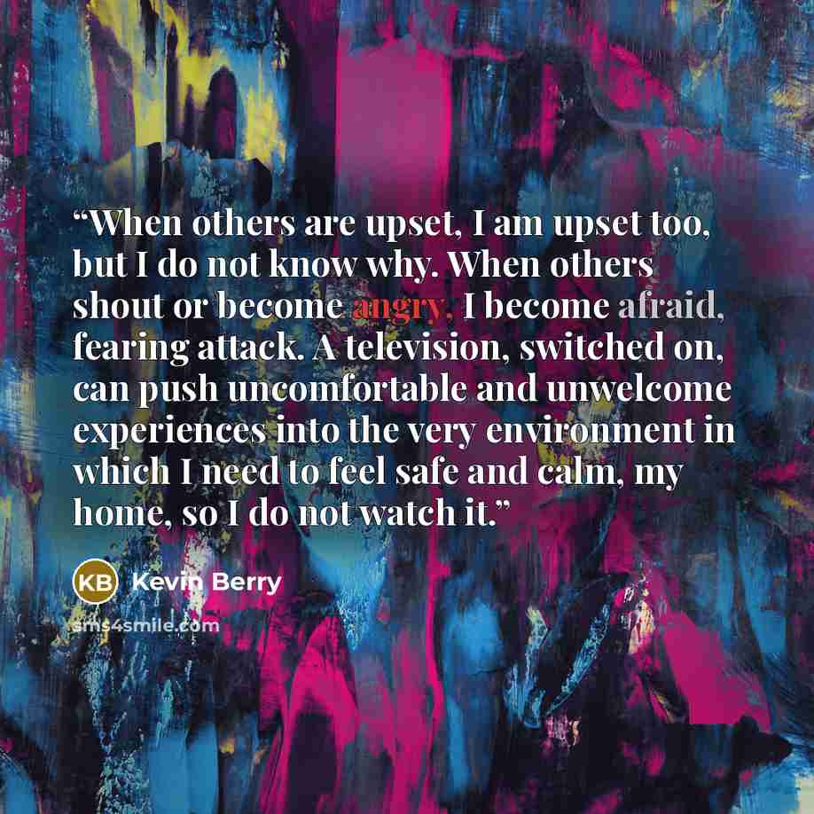 “When others are upset, I am upset too, but I do not know why. When others shout or become angry, I become afraid, fearing attack. A television, switched on, can push uncomfortable and unwelcome experiences into the very environment in which I need to feel safe and calm, my home, so I do not watch…” quote by Kevin Berry