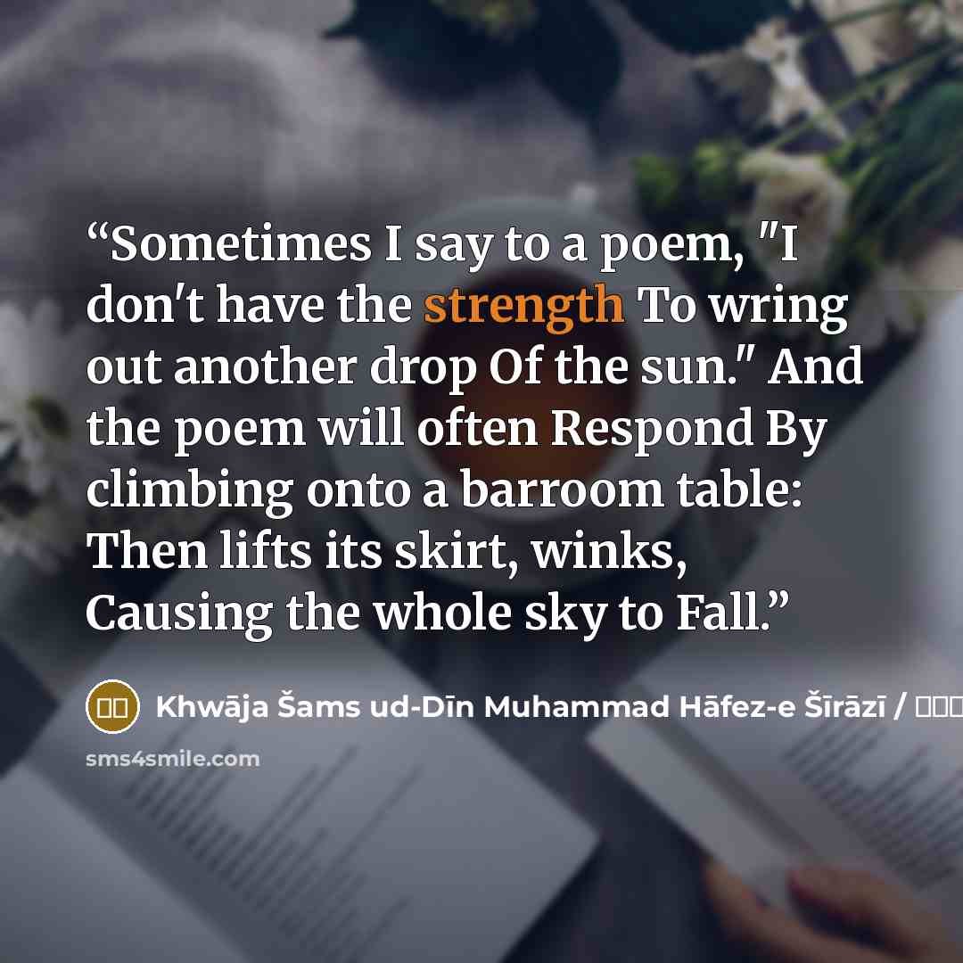 “Sometimes I say to a poem, "I don't have the strength To wring out another drop Of the sun." And the poem will often Respond By climbing onto a barroom table: Then lifts its skirt, winks, Causing the whole sky to Fall.” quote by شمس الدین محمد حافظ / Khwāja Šams ud-Dīn Muhammad Hāfez-e Šīrāzī