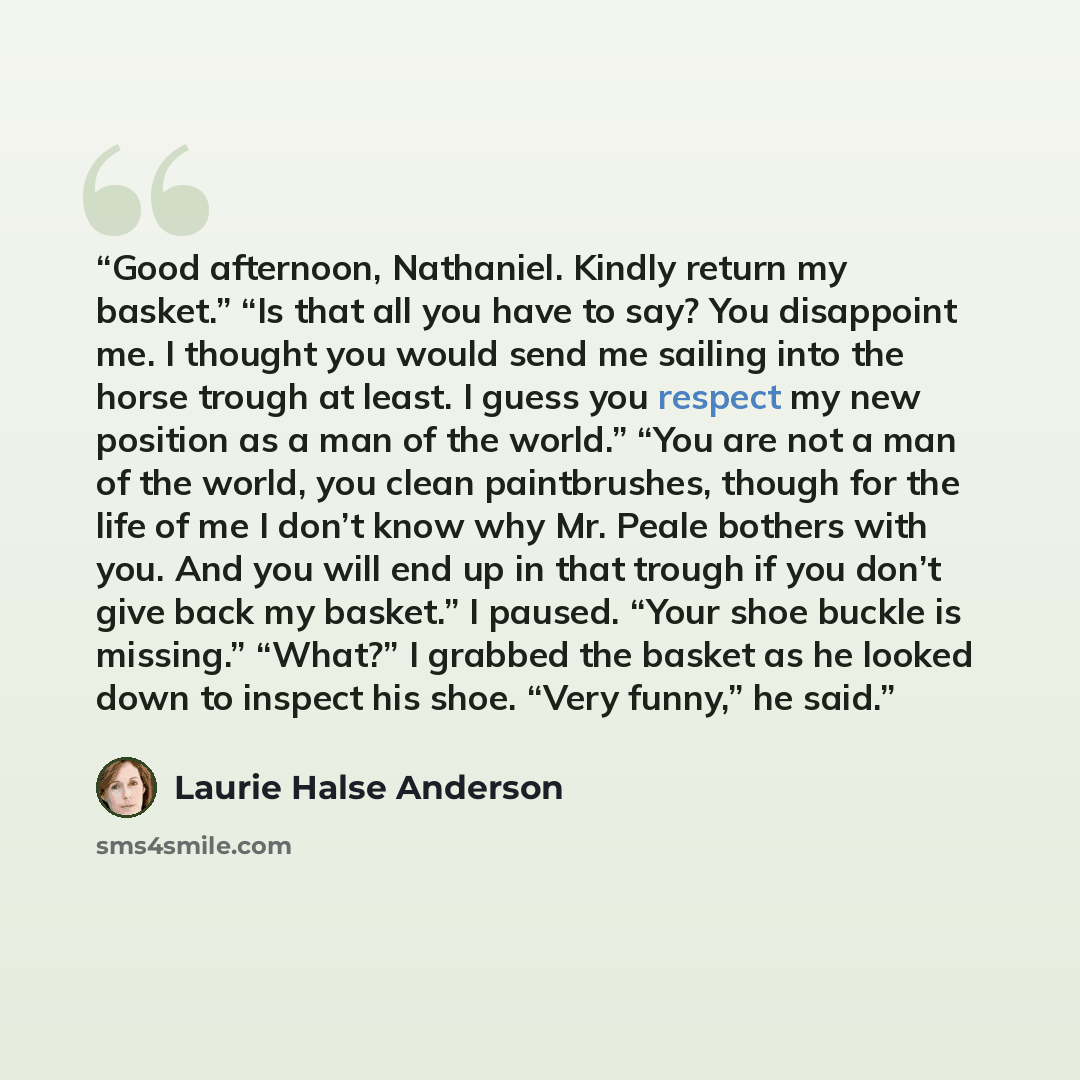 “Good afternoon, Nathaniel. Kindly return my basket.” “Is that all you have to say? You disappoint me. I thought you would send me sailing into the horse trough at least. I guess you respect my new position as a man of the world.” “You are not a man of the world, you clean paintbrushes, though for…” quote by Laurie Halse Anderson