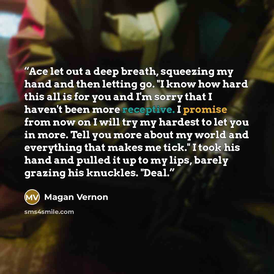 “Ace let out a deep breath, squeezing my hand and then letting go. "I know how hard this all is for you and I'm sorry that I haven't been more receptive. I promise from now on I will try my hardest to let you in more. Tell you more about my world and everything that makes me tick." I took his hand…” quote by Magan Vernon
