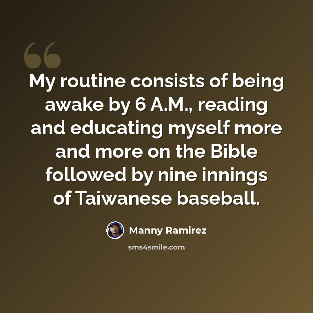 “My routine consists of being awake by 6 A.M., reading and educating myself more and more on the Bible followed by nine innings of Taiwanese baseball.” quote by Manny Ramirez