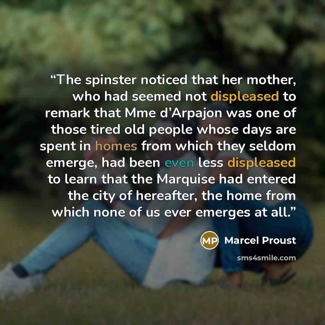 “The spinster noticed that her mother, who had seemed not displeased to remark that Mme d’Arpajon was one of those tired old people whose days are spent in homes from which they seldom emerge, had been even less displeased to learn that the Marquise had entered the city of hereafter, the home from…” quote by Marcel Proust