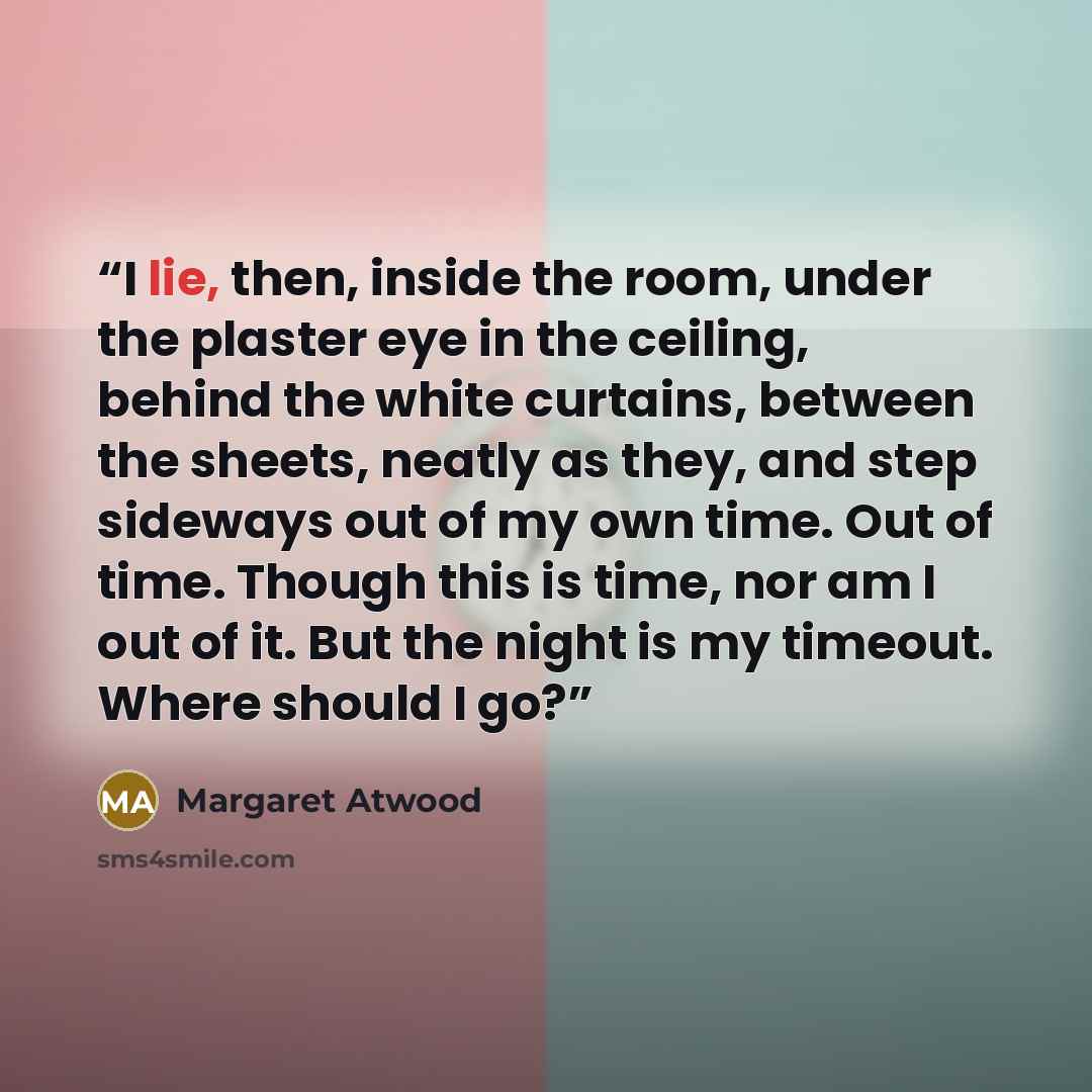 “I lie, then, inside the room, under the plaster eye in the ceiling, behind the white curtains, between the sheets, neatly as they, and step sideways out of my own time. Out of time. Though this is time, nor am I out of it. But the night is my timeout. Where should I go?” quote by Margaret Atwood