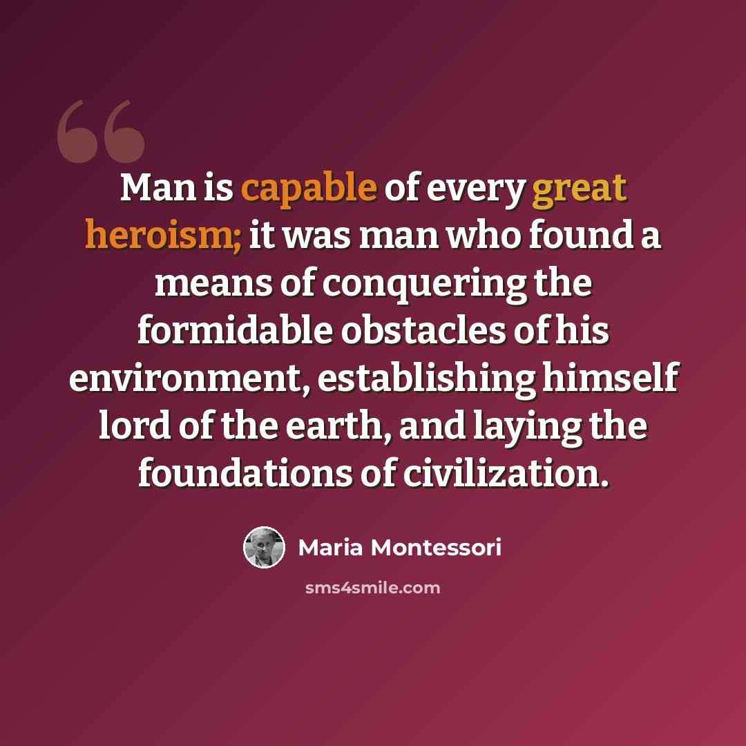 “Man is capable of every great heroism; it was man who found a means of conquering the formidable obstacles of his environment, establishing himself lord of the earth, and laying the foundations of civilization.” quote by Maria Montessori