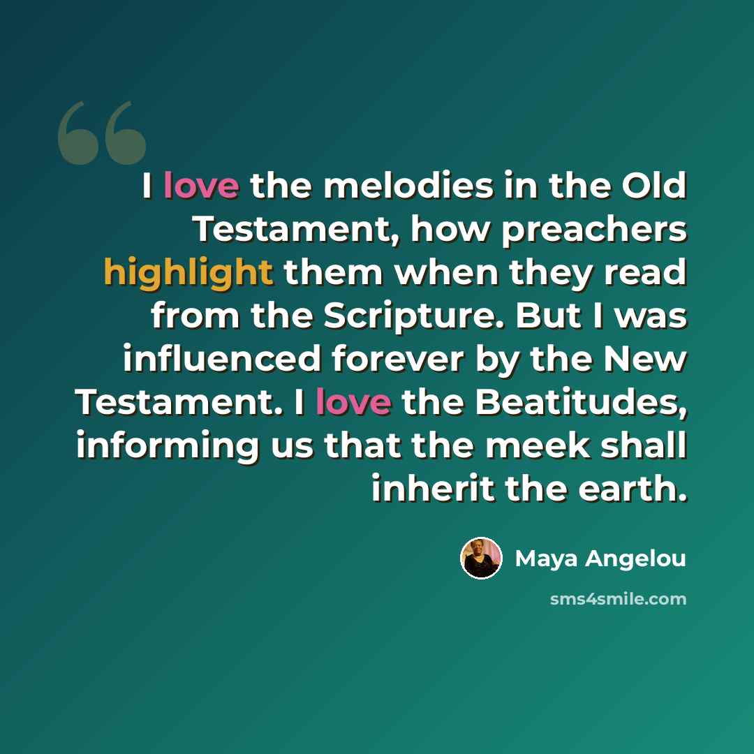 “I love the melodies in the Old Testament, how preachers highlight them when they read from the Scripture. But I was influenced forever by the New Testament. I love the Beatitudes, informing us that the meek shall inherit the earth.” quote by Maya Angelou