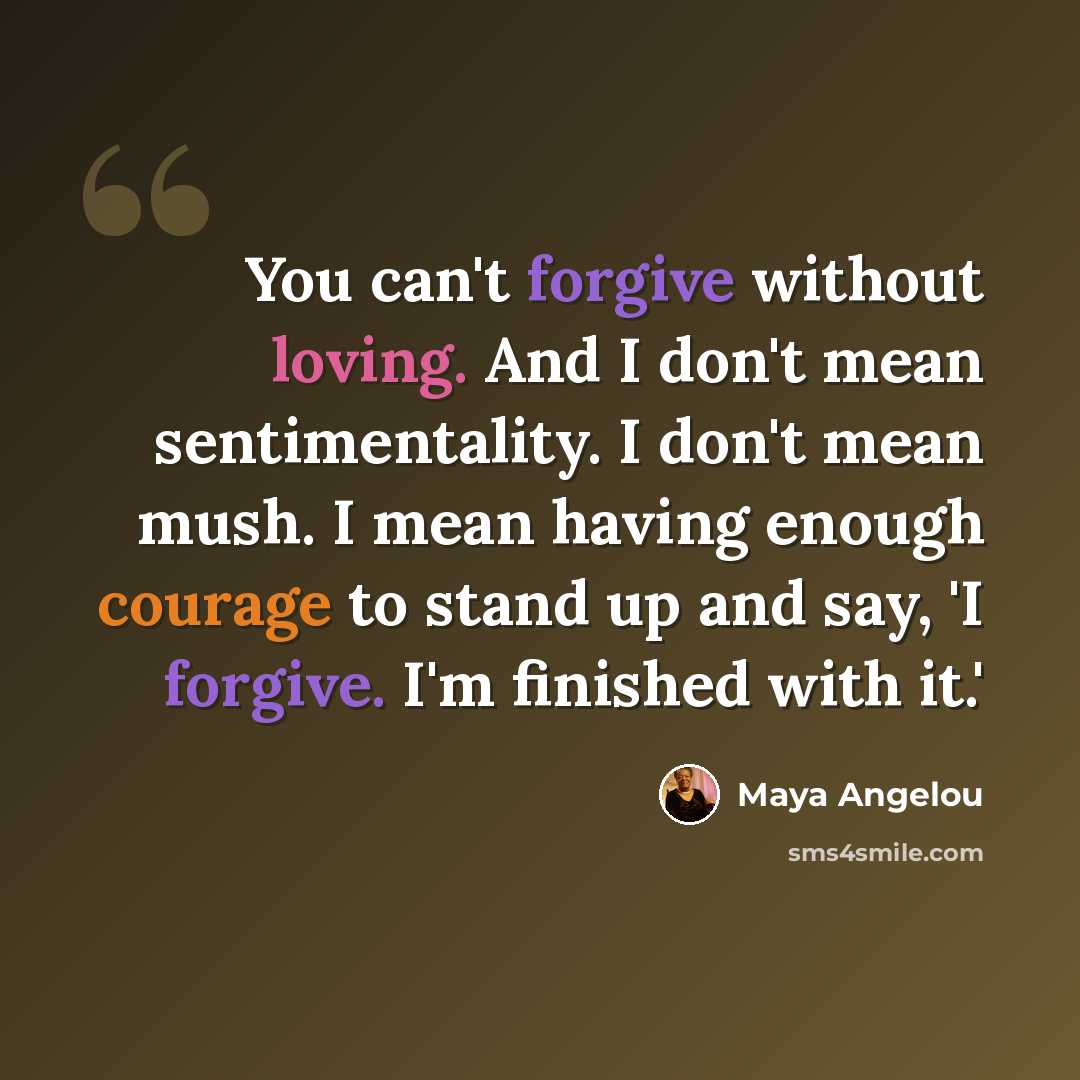 “You can't forgive without loving. And I don't mean sentimentality. I don't mean mush. I mean having enough courage to stand up and say, 'I forgive. I'm finished with it.'” quote by Maya Angelou