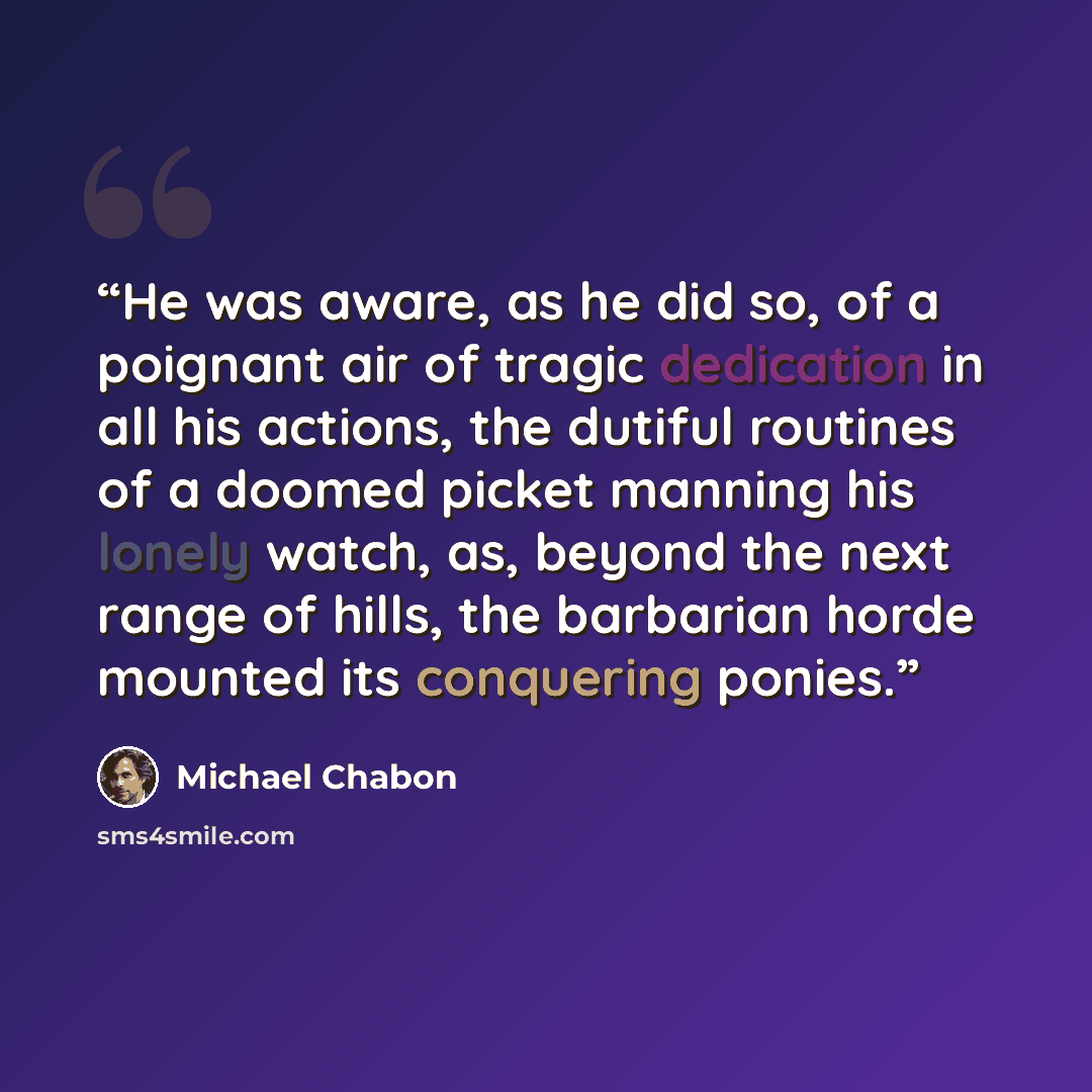 “He was aware, as he did so, of a poignant air of tragic dedication in all his actions, the dutiful routines of a doomed picket manning his lonely watch, as, beyond the next range of hills, the barbarian horde mounted its conquering ponies.” quote by Michael Chabon