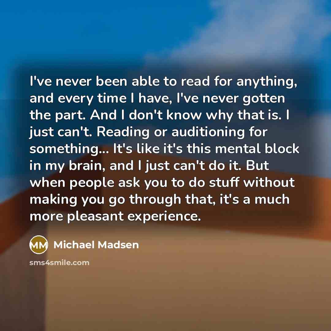 “I've never been able to read for anything, and every time I have, I've never gotten the part. And I don't know why that is. I just can't. Reading or auditioning for something... It's like it's this mental block in my brain, and I just can't do it. But when people ask you to do stuff without making…” quote by Michael Madsen