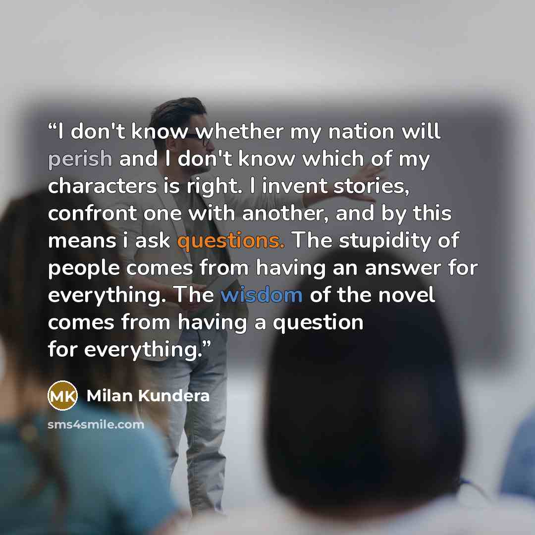 “I don't know whether my nation will perish and I don't know which of my characters is right. I invent stories, confront one with another, and by this means i ask questions. The stupidity of people comes from having an answer for everything. The wisdom of the novel comes from having a question for…” quote by Milan Kundera