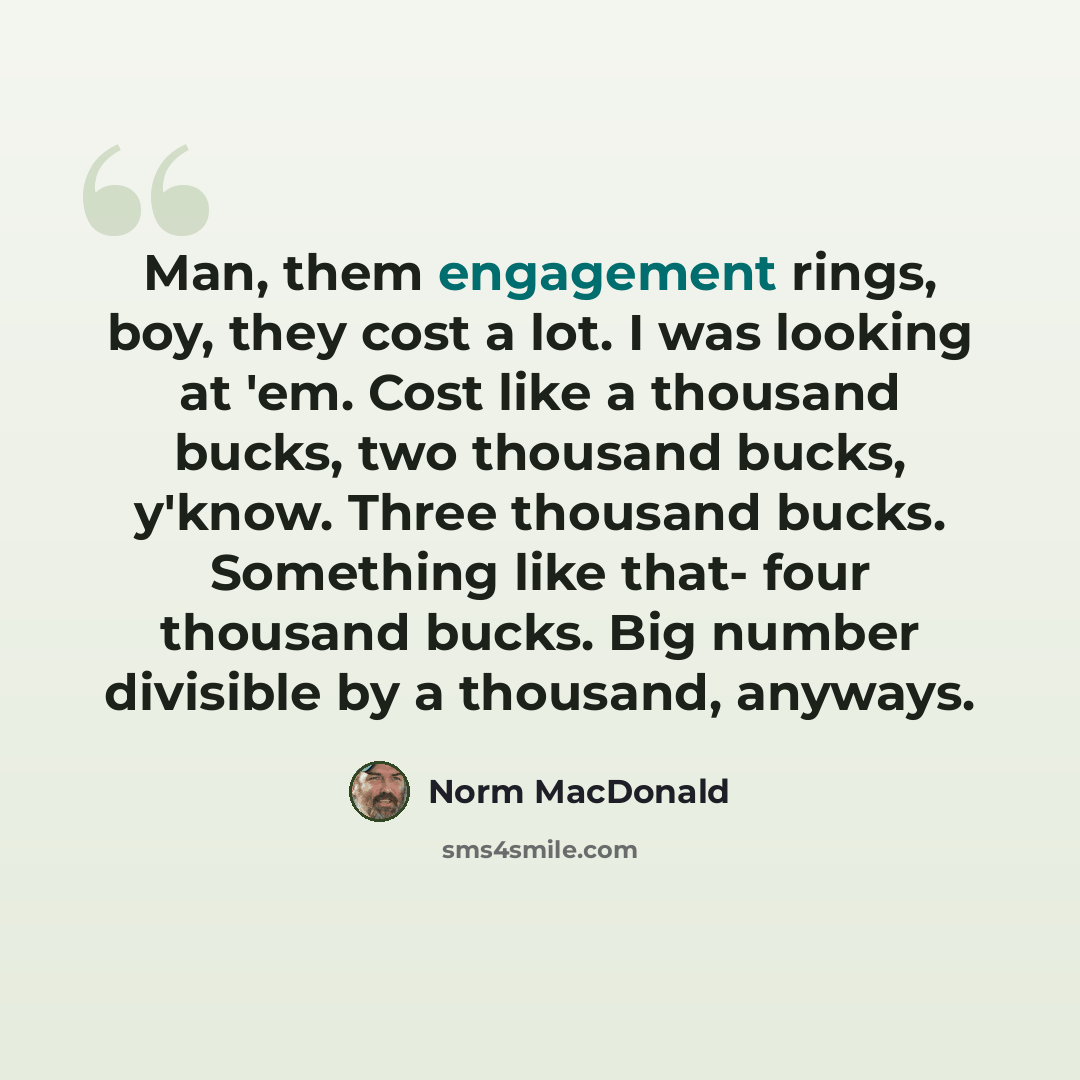 “Man, them engagement rings, boy, they cost a lot. I was looking at 'em. Cost like a thousand bucks, two thousand bucks, y'know. Three thousand bucks. Something like that- four thousand bucks. Big number divisible by a thousand, anyways.” quote by Norm MacDonald