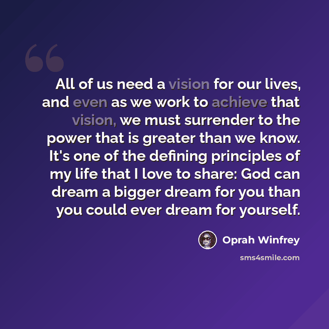 “All of us need a vision for our lives, and even as we work to achieve that vision, we must surrender to the power that is greater than we know. It's one of the defining principles of my life that I love to share: God can dream a bigger dream for you than you could ever dream for yourself.” quote by Oprah Winfrey