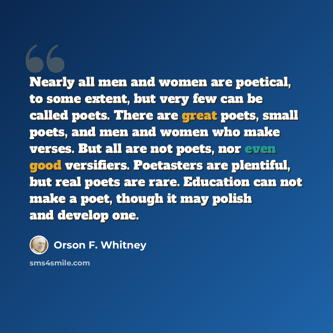 “Nearly all men and women are poetical, to some extent, but very few can be called poets. There are great poets, small poets, and men and women who make verses. But all are not poets, nor even good versifiers. Poetasters are plentiful, but real poets are rare. Education can not make a poet, though…” quote by Orson F. Whitney