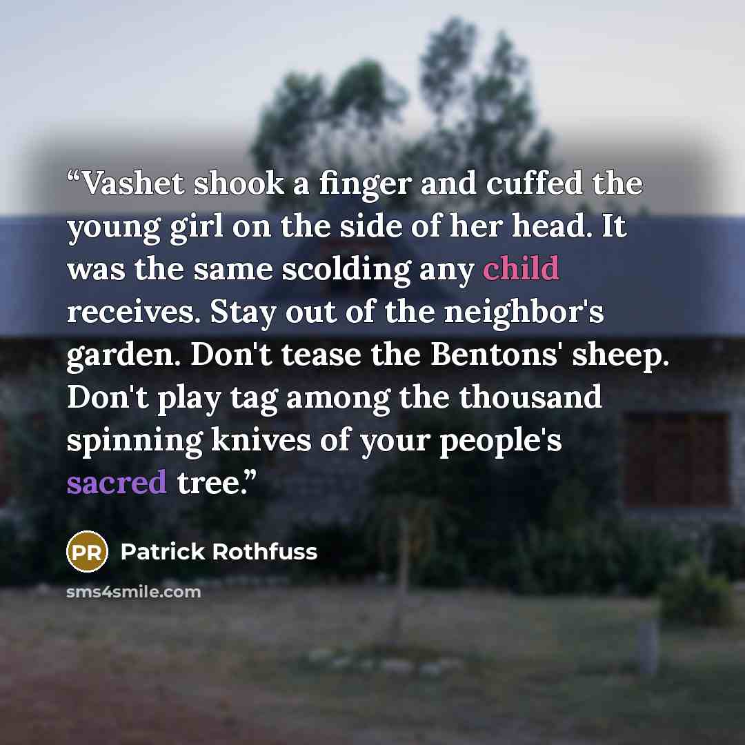 “Vashet shook a finger and cuffed the young girl on the side of her head. It was the same scolding any child receives. Stay out of the neighbor's garden. Don't tease the Bentons' sheep. Don't play tag among the thousand spinning knives of your people's sacred tree.” quote by Patrick Rothfuss