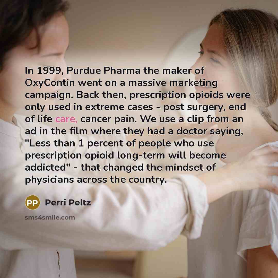 “In 1999, Purdue Pharma the maker of OxyContin went on a massive marketing campaign. Back then, prescription opioids were only used in extreme cases - post surgery, end of life care, cancer pain. We use a clip from an ad in the film where they had a doctor saying, "Less than 1 percent of people who…” quote by Perri Peltz