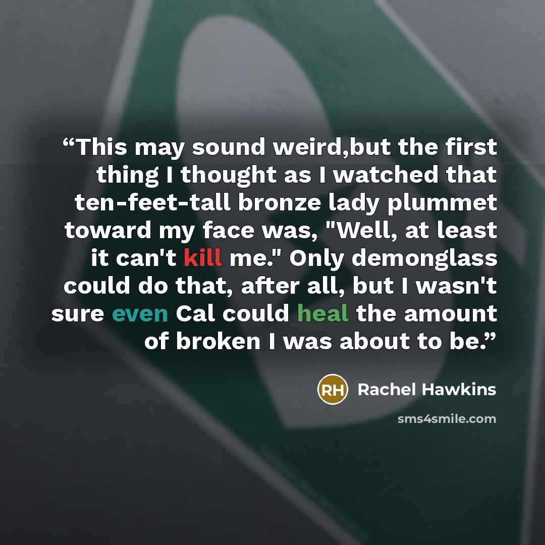 “This may sound weird,but the first thing I thought as I watched that ten-feet-tall bronze lady plummet toward my face was, "Well, at least it can't kill me." Only demonglass could do that, after all, but I wasn't sure even Cal could heal the amount of broken I was about to be.” quote by Rachel Hawkins