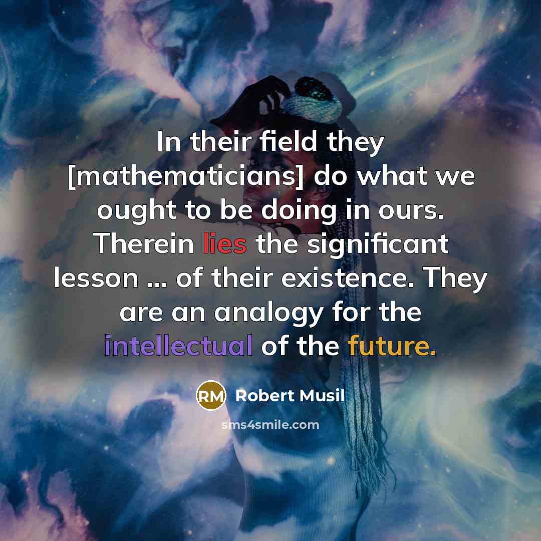 “In their field they [mathematicians] do what we ought to be doing in ours. Therein lies the significant lesson ... of their existence. They are an analogy for the intellectual of the future.” quote by Robert Musil