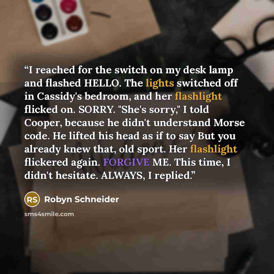“I reached for the switch on my desk lamp and flashed HELLO. The lights switched off in Cassidy's bedroom, and her flashlight flicked on. SORRY. "She's sorry," I told Cooper, because he didn't understand Morse code. He lifted his head as if to say But you already knew that, old sport. Her…” quote by Robyn Schneider