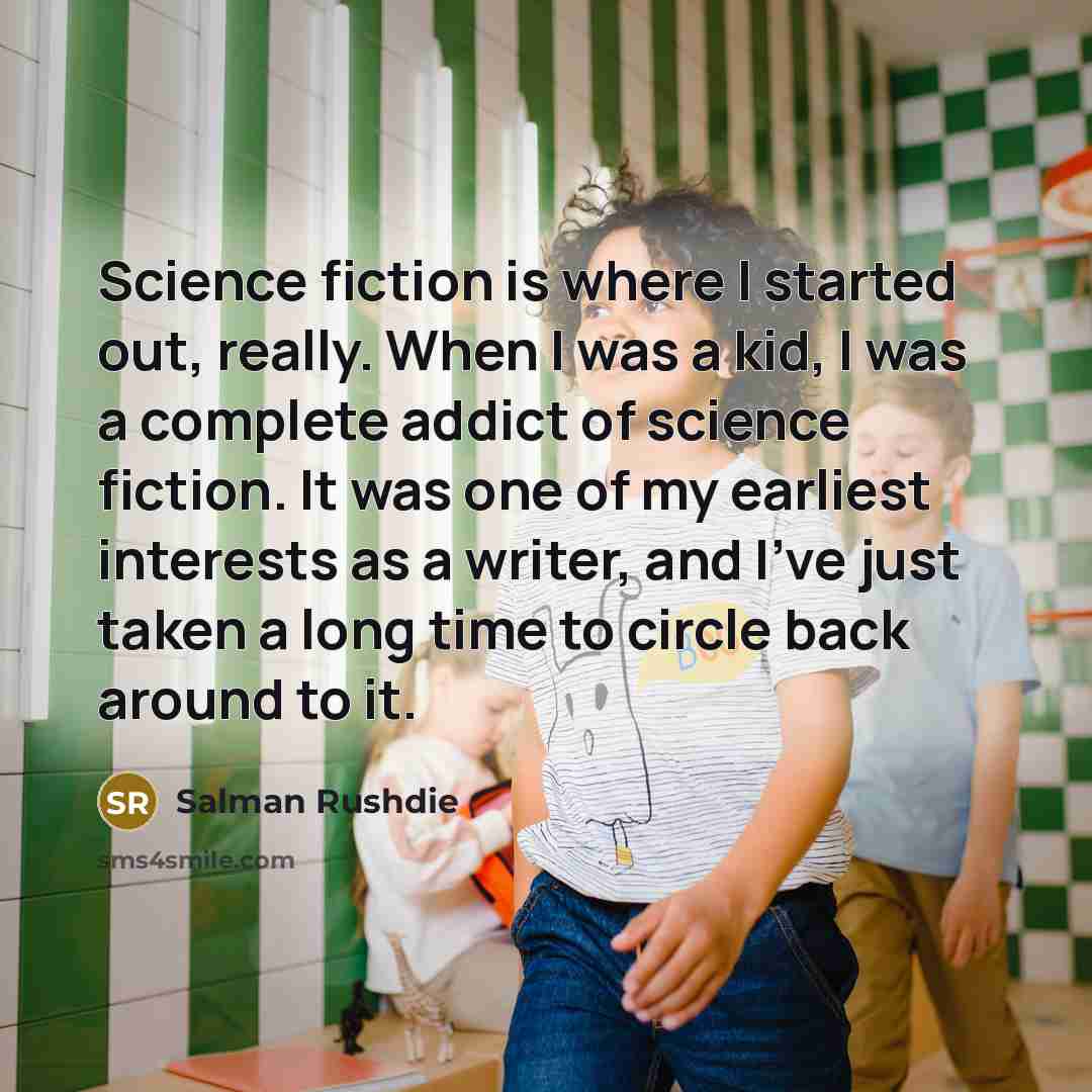 “Science fiction is where I started out, really. When I was a kid, I was a complete addict of science fiction. It was one of my earliest interests as a writer, and I've just taken a long time to circle back around to it.” quote by Salman Rushdie